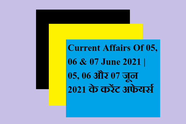 Current Affairs Of 05, 06 & 07 June 2021 | 05, 06 और 07 जून 2021 के करेंट अफेयर्स
